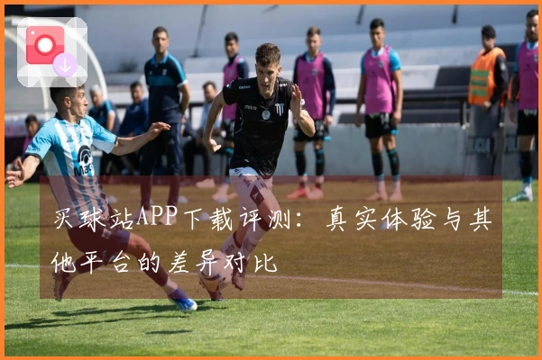 买球站APP下载评测：真实体验与其他平台的差异对比