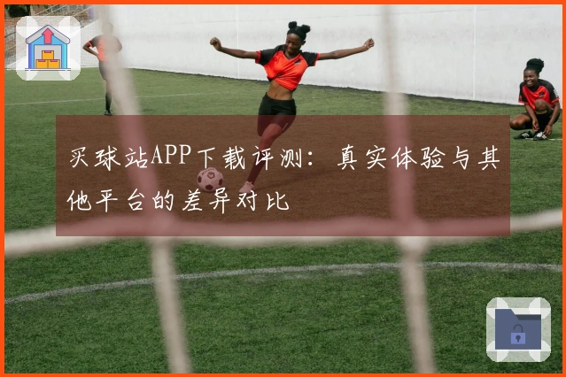 买球站APP下载评测：真实体验与其他平台的差异对比