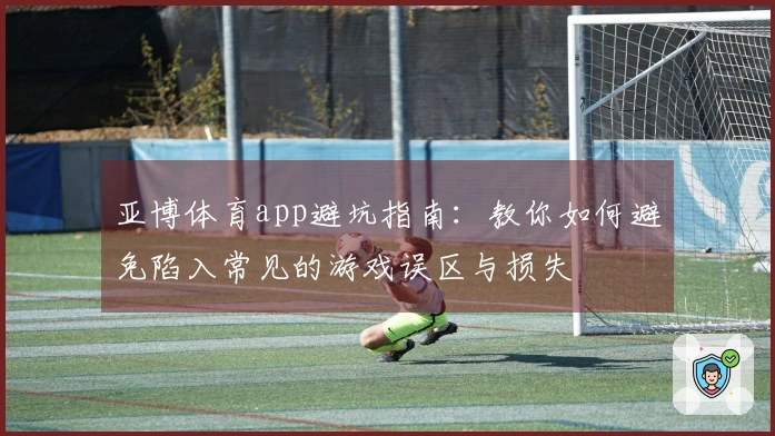 亚博体育app避坑指南：教你如何避免陷入常见的游戏误区与损失